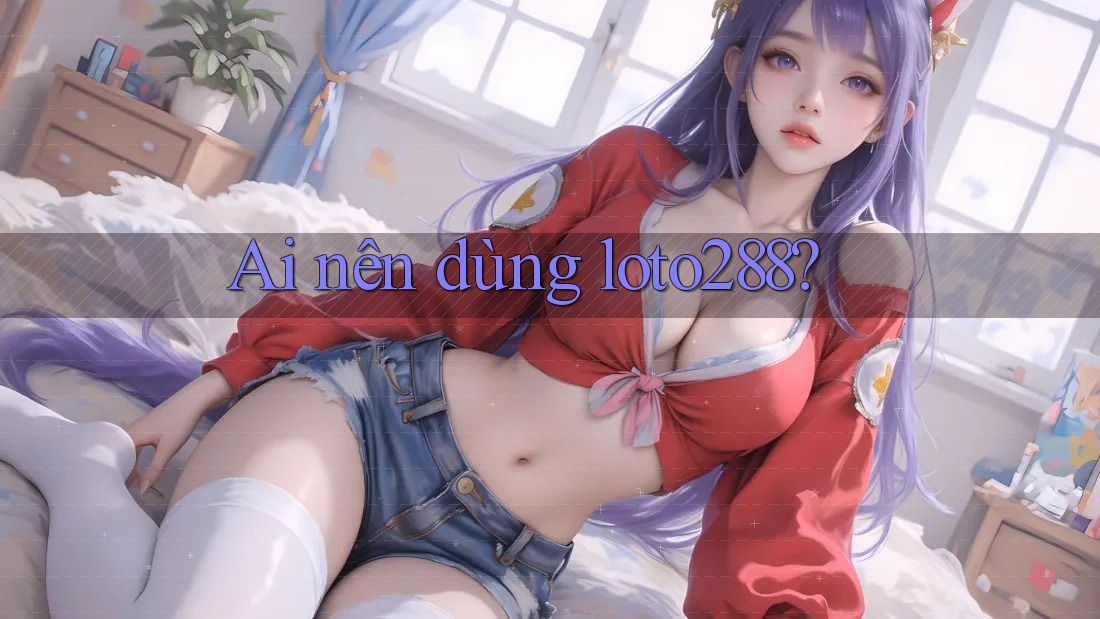 Ai nên dùng loto288?
