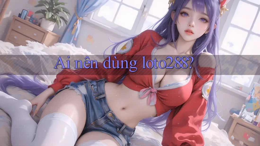 Ai nên dùng loto288?