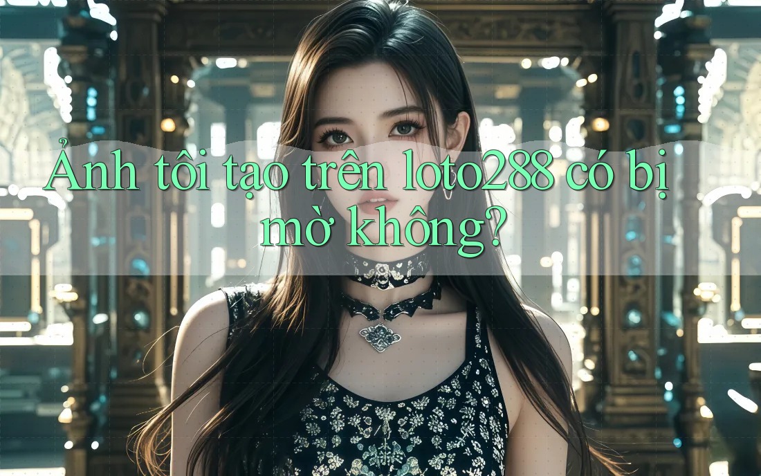Ảnh tôi tạo trên loto288 có bị mờ không?