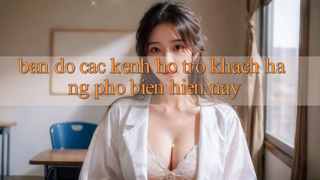 “Bản Đồ” Các Kênh Hỗ Trợ Khách Hàng Phổ Biến Hiện Nay