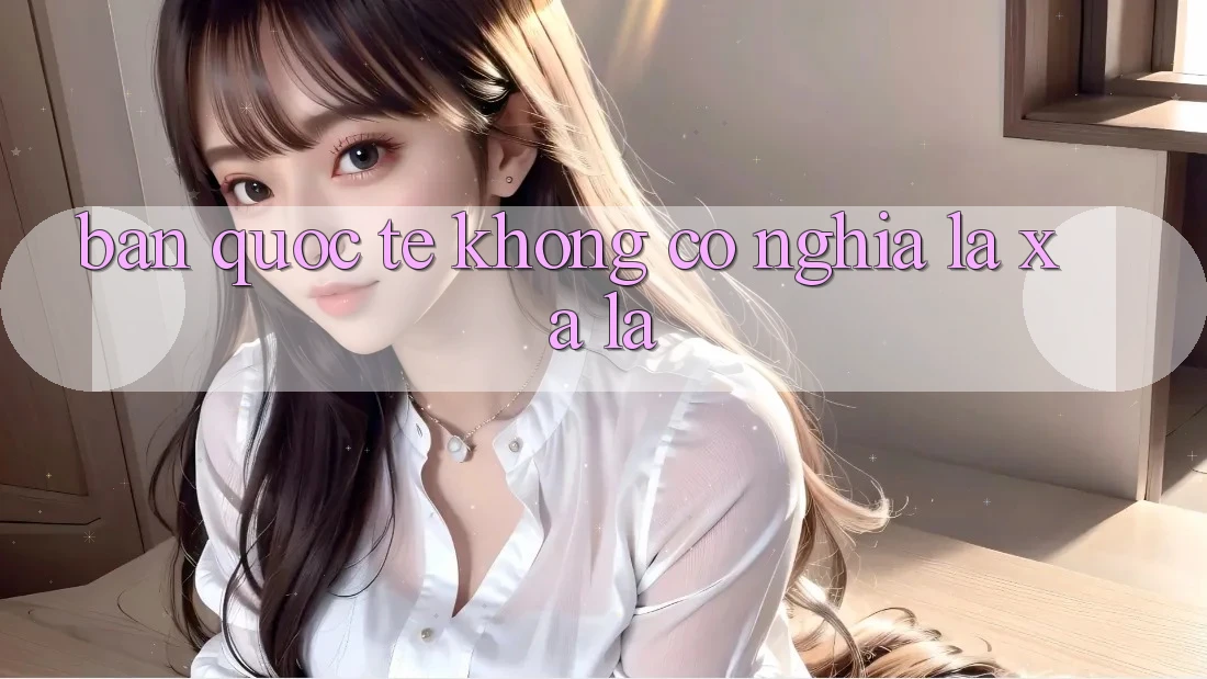 “Bản quốc tế” không có nghĩa là xa lạ