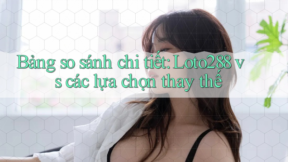 Bảng so sánh chi tiết: Loto288 vs các lựa chọn thay thế