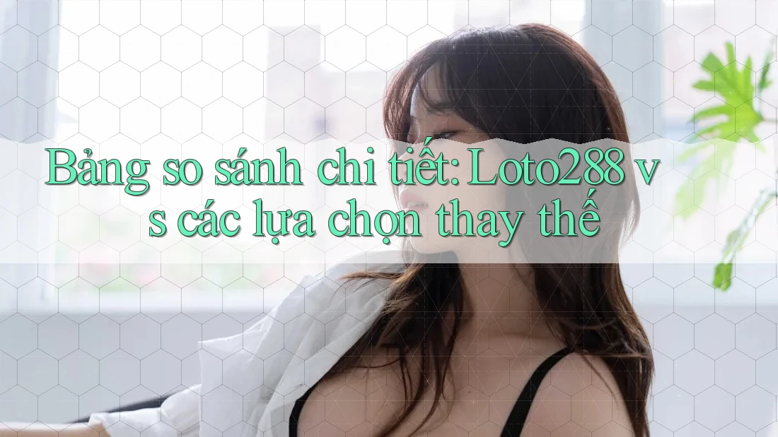 Bảng so sánh chi tiết: Loto288 vs các lựa chọn thay thế