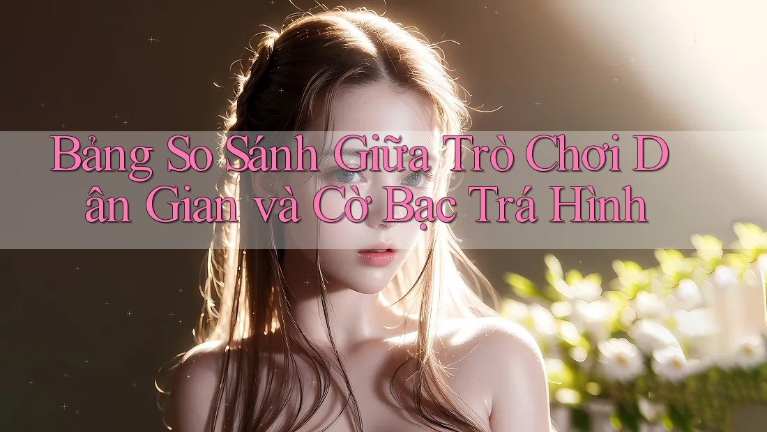 Bảng So Sánh Giữa Trò Chơi Dân Gian và Cờ Bạc Trá Hình