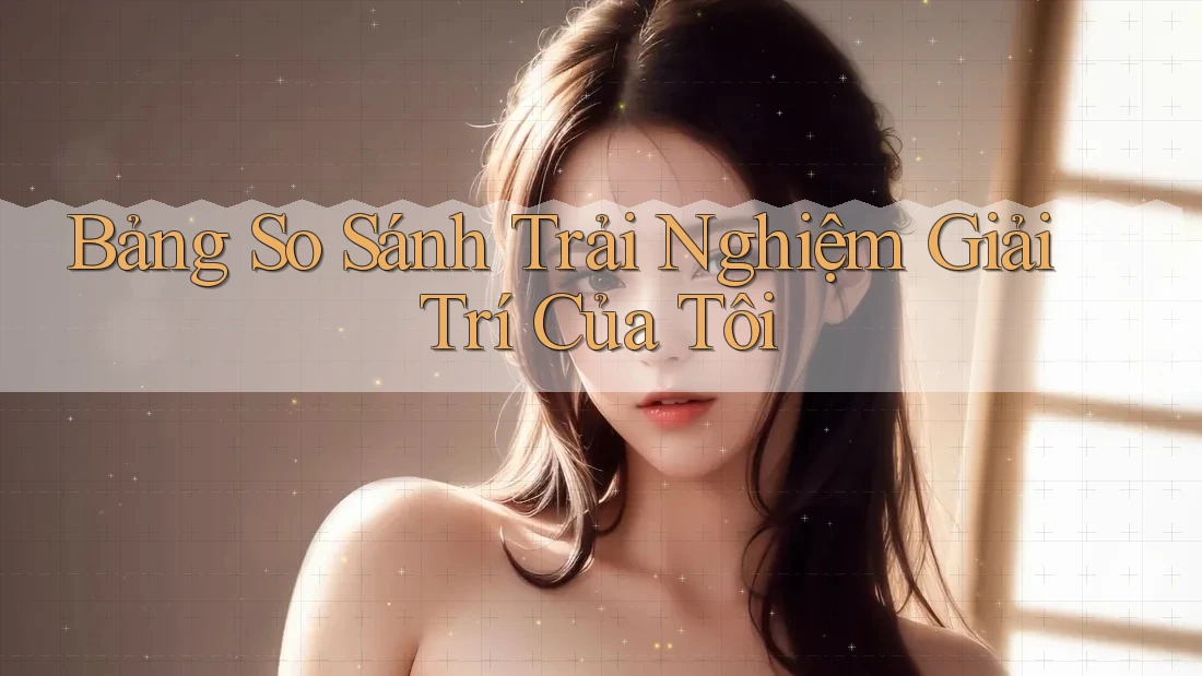 Bảng So Sánh Trải Nghiệm Giải Trí Của Tôi