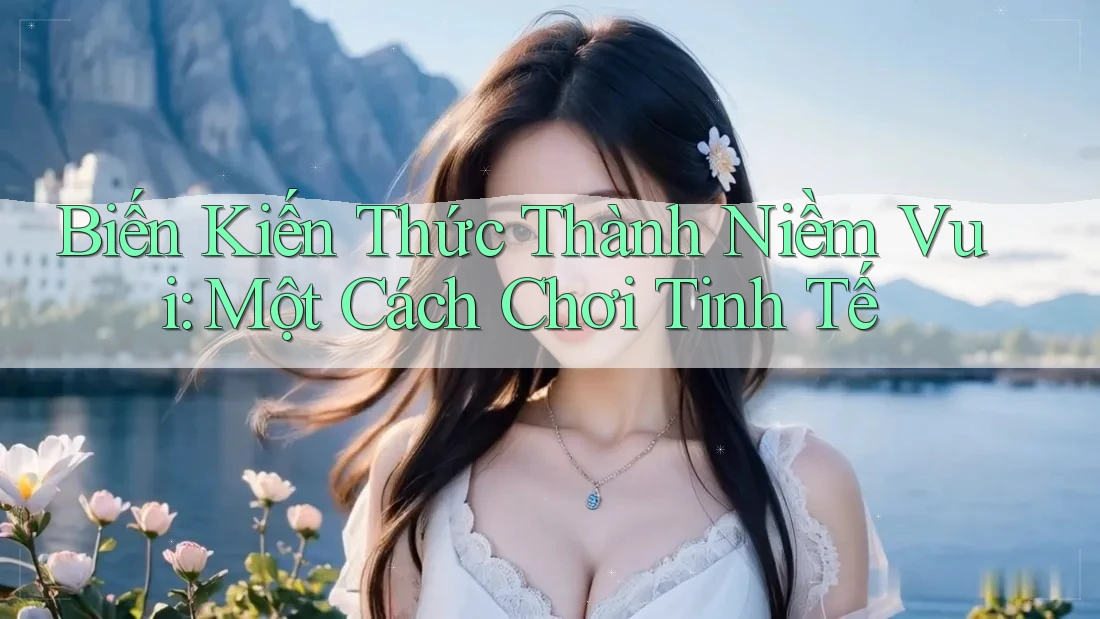 Biến Kiến Thức Thành Niềm Vui: Một Cách Chơi Tinh Tế Biến Kiến Thức Thành Niềm Vui: Một Cách Chơi Tinh Tế