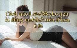 Cách nào Loto288 cho người dùng mobile trên iPhone 16