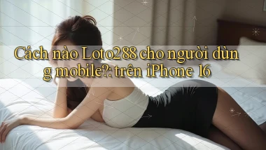 Cách nào Loto288 cho người dùng mobile trên iPhone 16