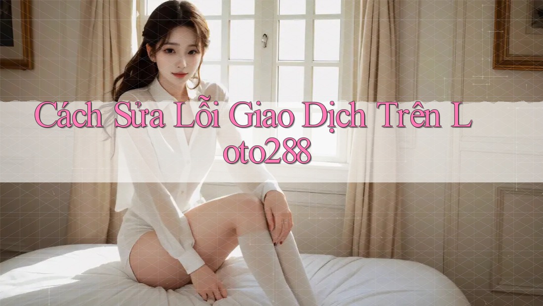 Cách Sửa Lỗi Giao Dịch Trên Loto288