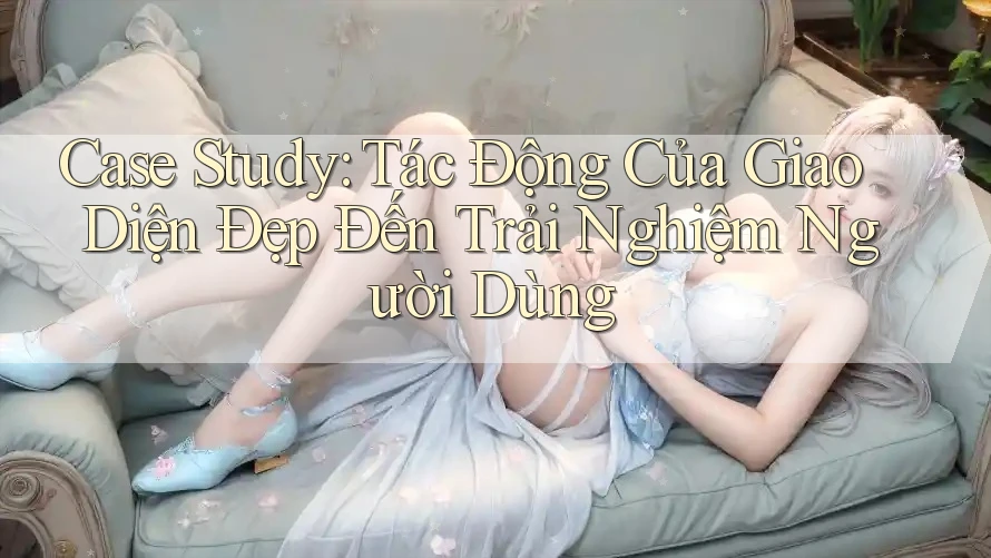 Case Study: Tác Động Của Giao Diện Đẹp Đến Trải Nghiệm Người Dùng