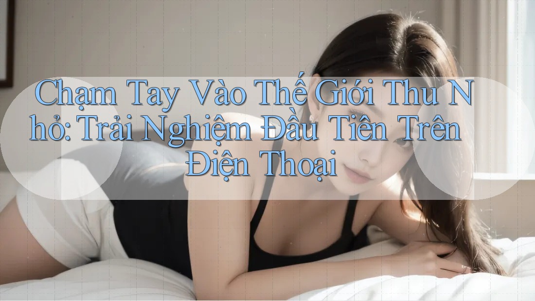 Chạm Tay Vào Thế Giới Thu Nhỏ: Trải Nghiệm Đầu Tiên Trên Điện Thoại