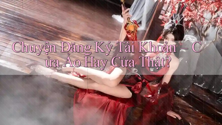 Chuyện Đăng Ký Tài Khoản – Cửa Ảo Hay Cửa Thật?