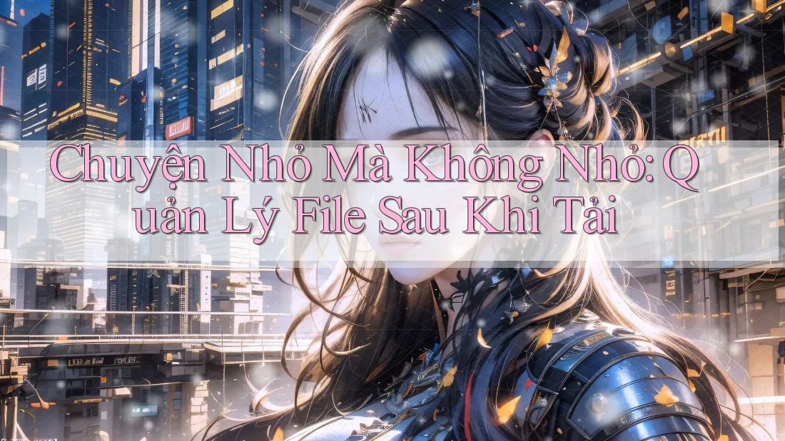 Chuyện Nhỏ Mà Không Nhỏ: Quản Lý File Sau Khi Tải