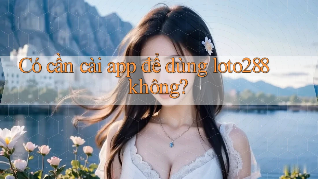 Có cần cài app để dùng loto288 không?