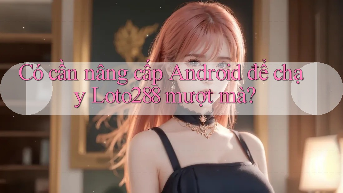 Có cần nâng cấp Android để chạy Loto288 mượt mà?