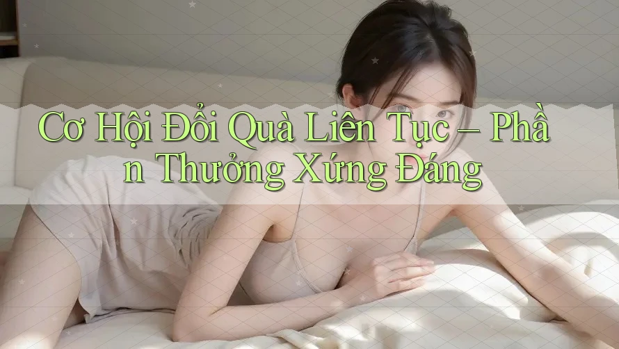 Cơ Hội Đổi Quà Liên Tục – Phần Thưởng Xứng Đáng Cơ Hội Đổi Quà Liên Tục – Phần Thưởng Xứng Đáng