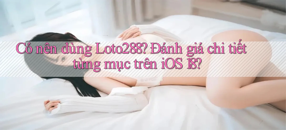 Có nên dùng Loto288 đánh giá chi tiết từng mục trên iOS 18
