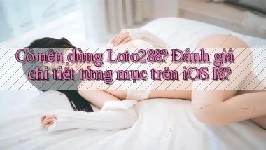 Có nên dùng Loto288 đánh giá chi tiết từng mục trên iOS 18