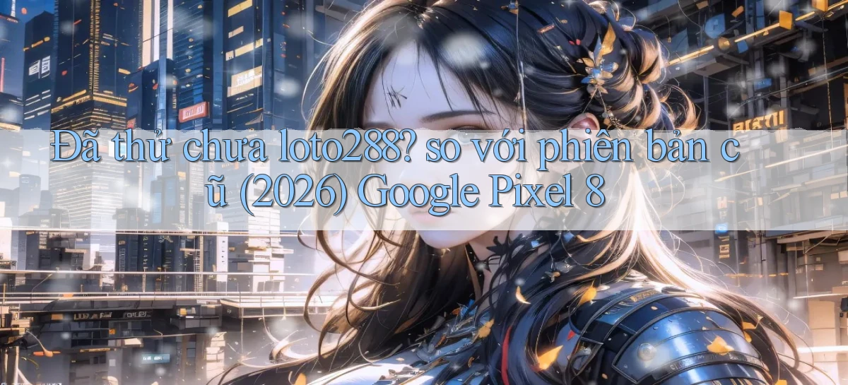 Đã thử chưa loto288 so với phiên bản cũ (2026) Google Pixel 8