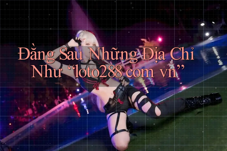 Đằng Sau Những Địa Chỉ Như “loto288 com vn”