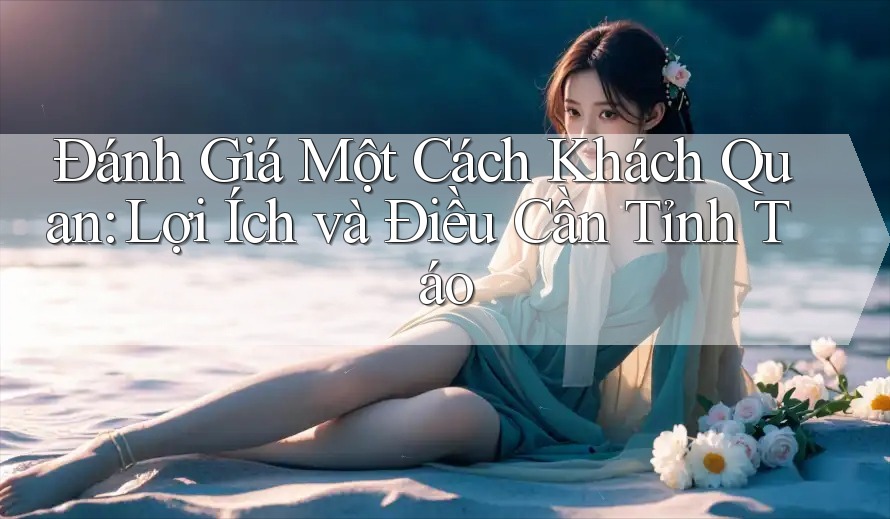Đánh Giá Một Cách Khách Quan: Lợi Ích và Điều Cần Tỉnh Táo Đánh Giá Một Cách Khách Quan: Lợi Ích và Điều Cần Tỉnh Táo