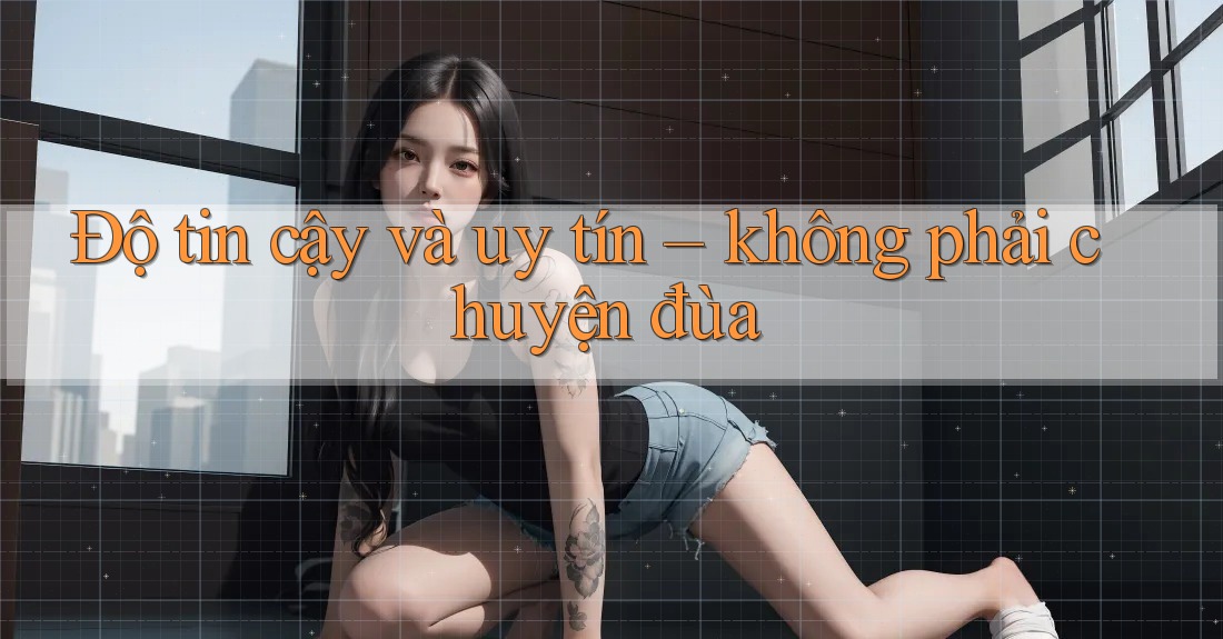 Độ tin cậy và uy tín - không phải chuyện đùa