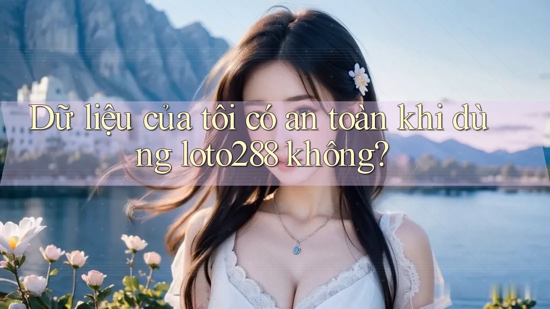 Dữ liệu của tôi có an toàn khi dùng loto288 không?