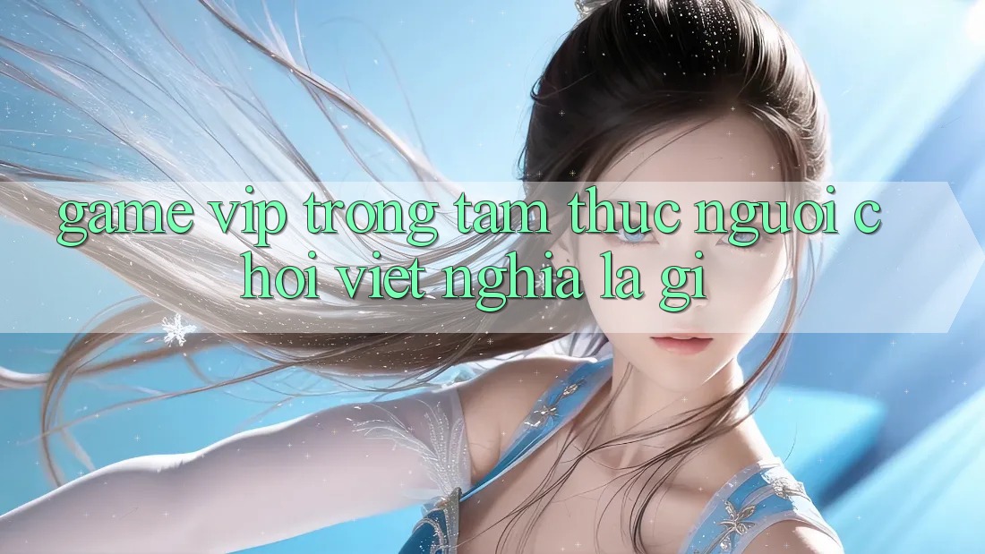 “Game VIP” Trong Tâm Thức Người Chơi Việt Nghĩa Là Gì? “Game VIP” Trong Tâm Thức Người Chơi Việt Nghĩa Là Gì?