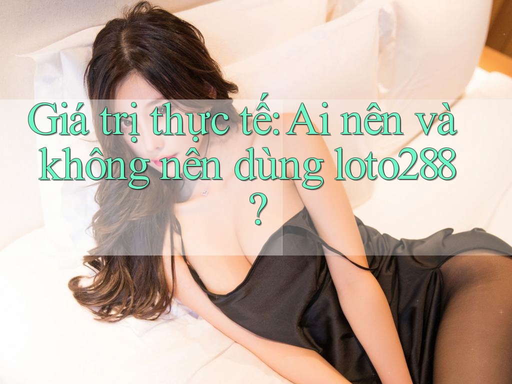Giá trị thực tế: Ai nên và không nên dùng loto288?