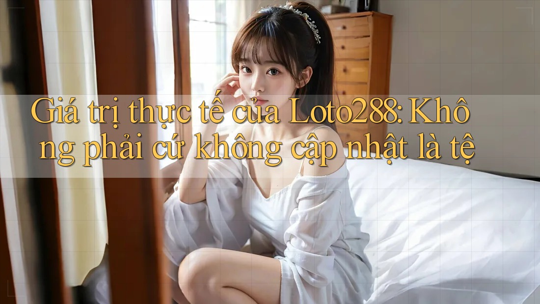 Giá trị thực tế của Loto288: Không phải cứ không cập nhật là tệ