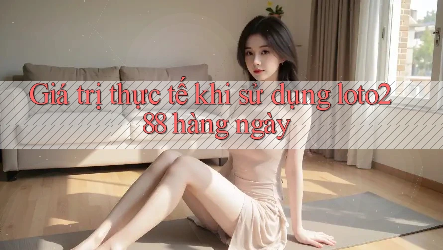 Giá trị thực tế khi sử dụng loto288 hàng ngày