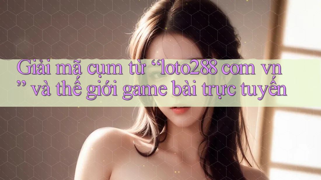 Giải mã cụm từ “loto288 com vn” và thế giới game bài trực tuyến