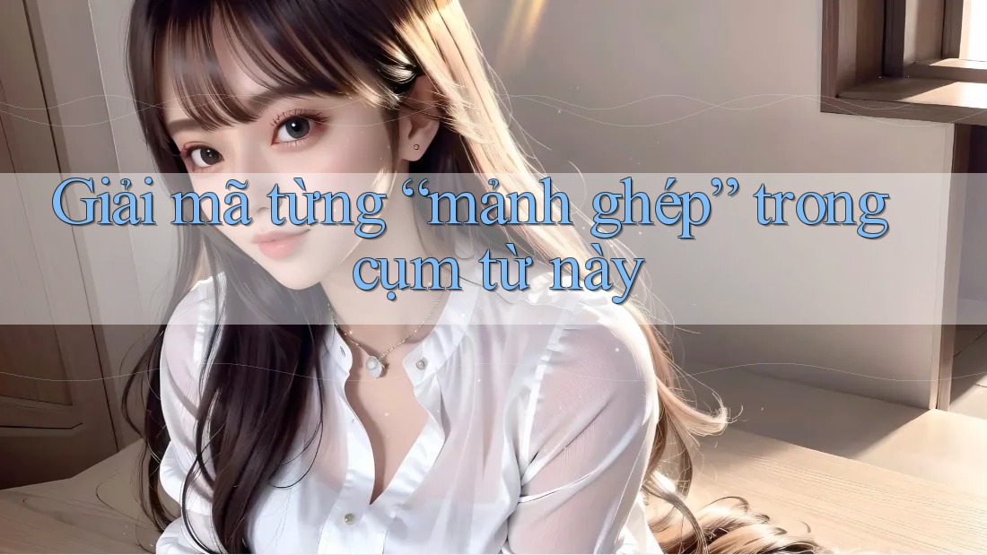 Giải mã từng “mảnh ghép” trong cụm từ này Giải mã từng “mảnh ghép” trong cụm từ này