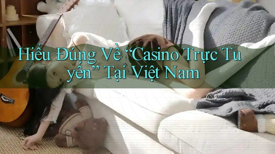 Hiểu Đúng Về “Casino Trực Tuyến” Tại Việt Nam