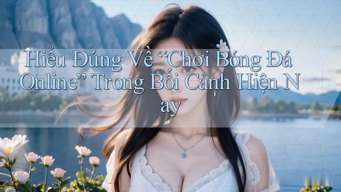 Hiểu Đúng Về “Chơi Bóng Đá Online” Trong Bối Cảnh Hiện Nay