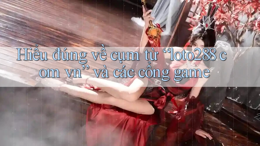 Hiểu đúng về cụm từ “loto288 com vn” và các cổng game