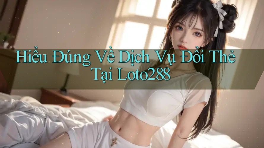 Hiểu Đúng Về Dịch Vụ Đổi Thẻ Tại Loto288