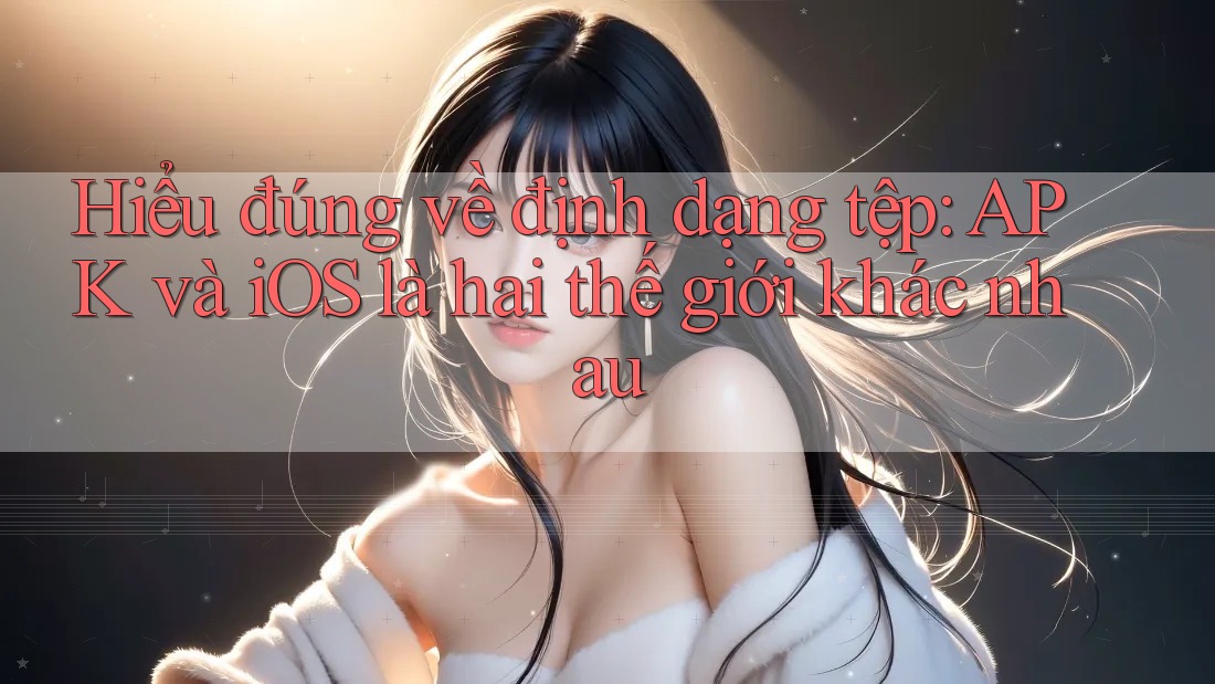 Hiểu đúng về định dạng tệp: APK và iOS là hai thế giới khác nhau