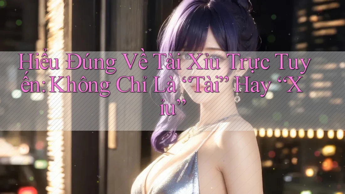 Hiểu Đúng Về Tài Xỉu Trực Tuyến: Không Chỉ Là “Tài” Hay “Xỉu”