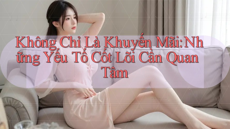 Không Chỉ Là Khuyến Mãi: Những Yếu Tố Cốt Lõi Cần Quan Tâm