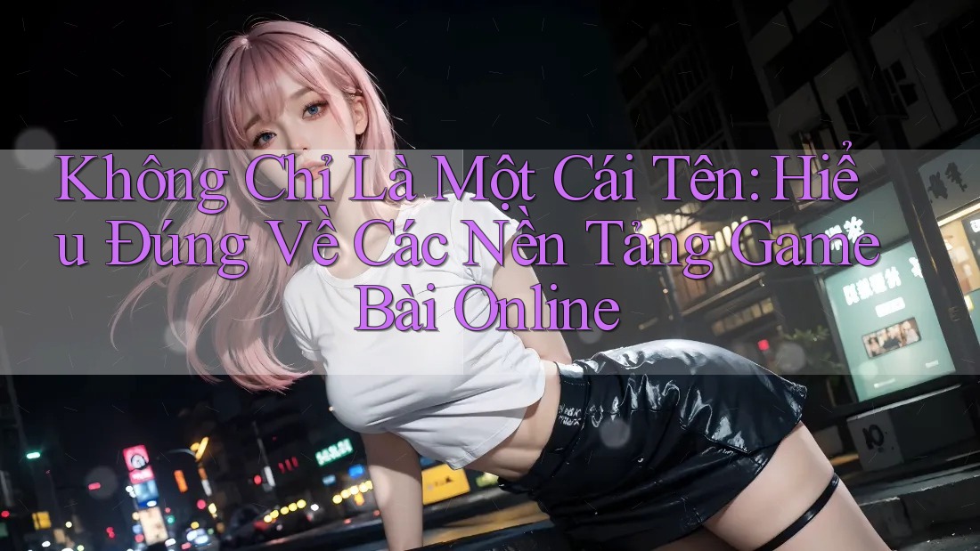 Không Chỉ Là Một Cái Tên: Hiểu Đúng Về Các Nền Tảng Game Bài Online