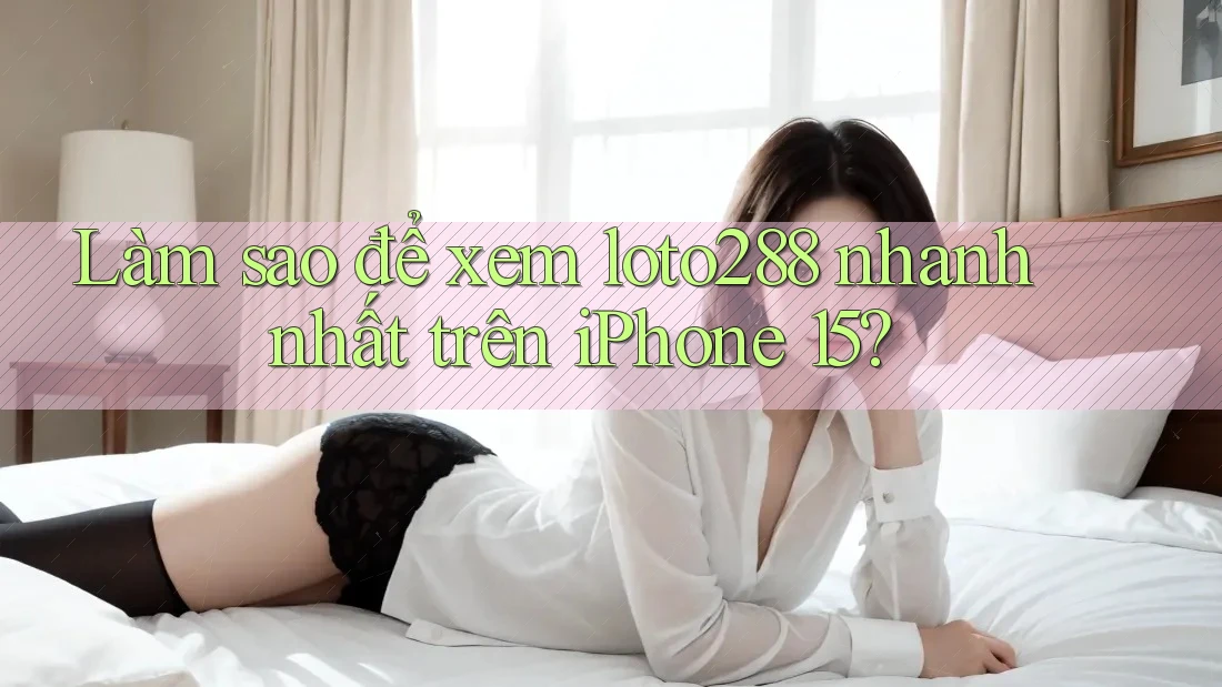 Làm sao để xem loto288 nhanh nhất trên iPhone 15?