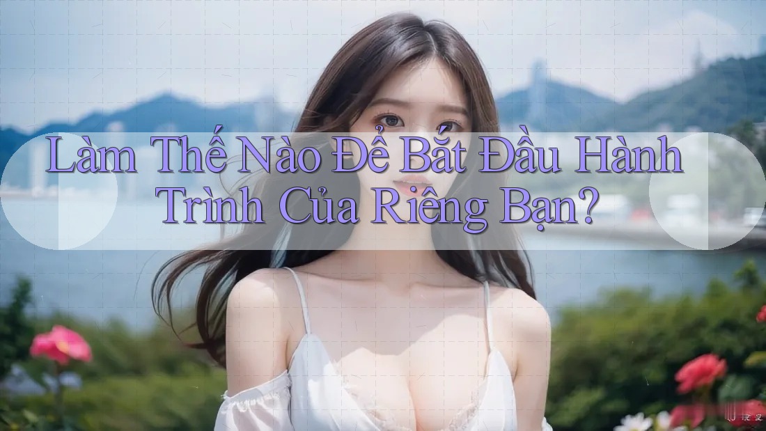 Làm Thế Nào Để Bắt Đầu Hành Trình Của Riêng Bạn?