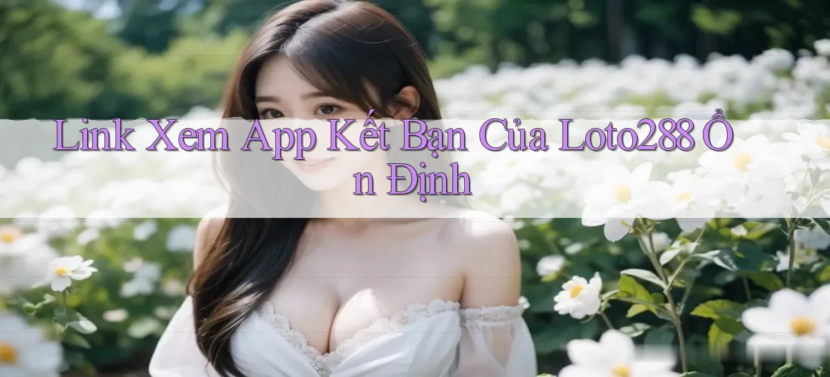 link xem app kết bạn của loto288 ổn định