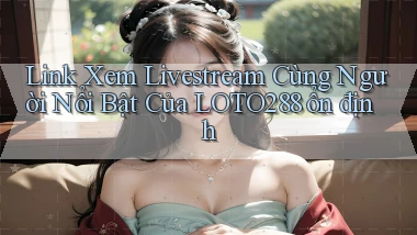 link xem livestream cùng người nổi bật của loto288 ổn định