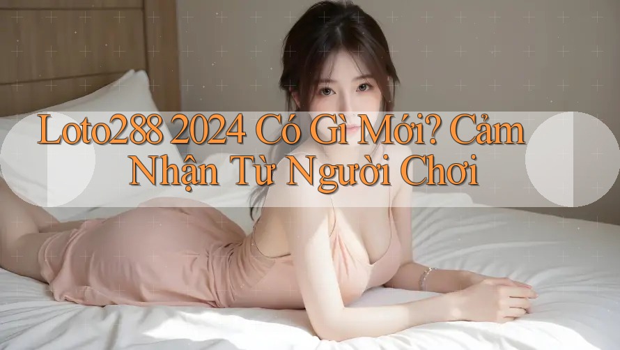 Loto288 2024 Có Gì Mới? Cảm Nhận Từ Người Chơi