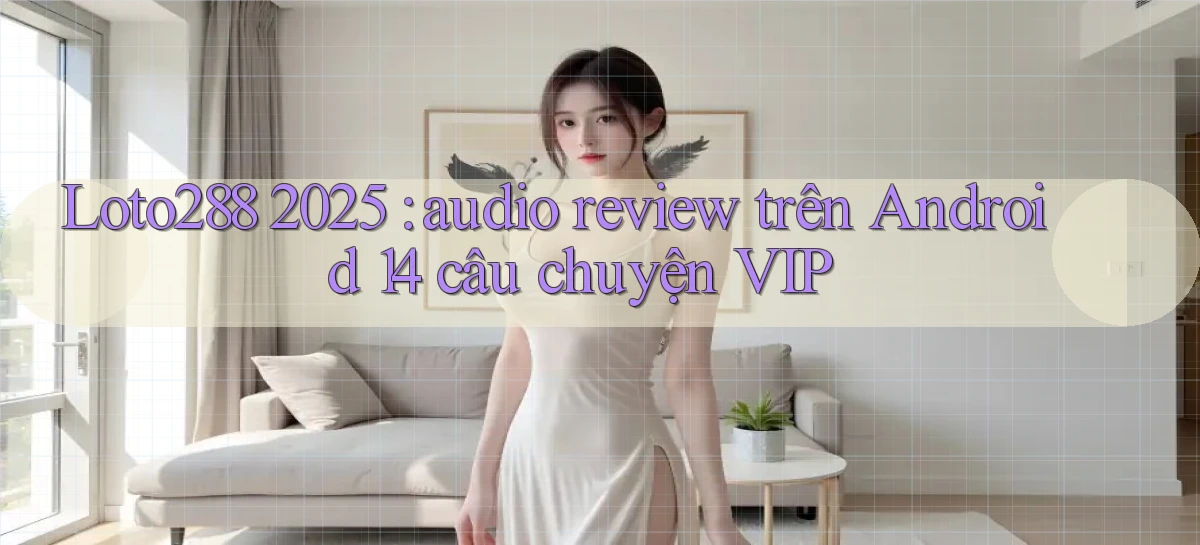 Loto288 2025 audio review trên Android 14 câu chuyện VIP