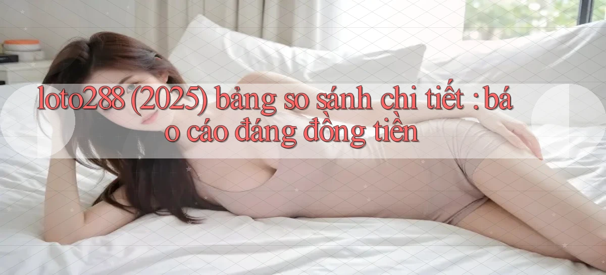 loto288 (2025) bảng so sánh chi tiết báo cáo đáng đồng tiền