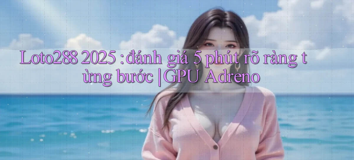 Loto288 2025 đánh giá 5 phút rõ ràng từng bước GPU Adreno