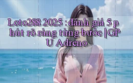 Loto288 2025 đánh giá 5 phút rõ ràng từng bước GPU Adreno